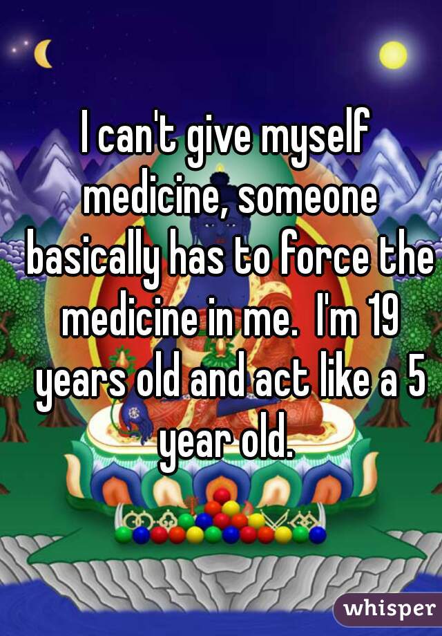 I can't give myself medicine, someone basically has to force the medicine in me.  I'm 19 years old and act like a 5 year old. 