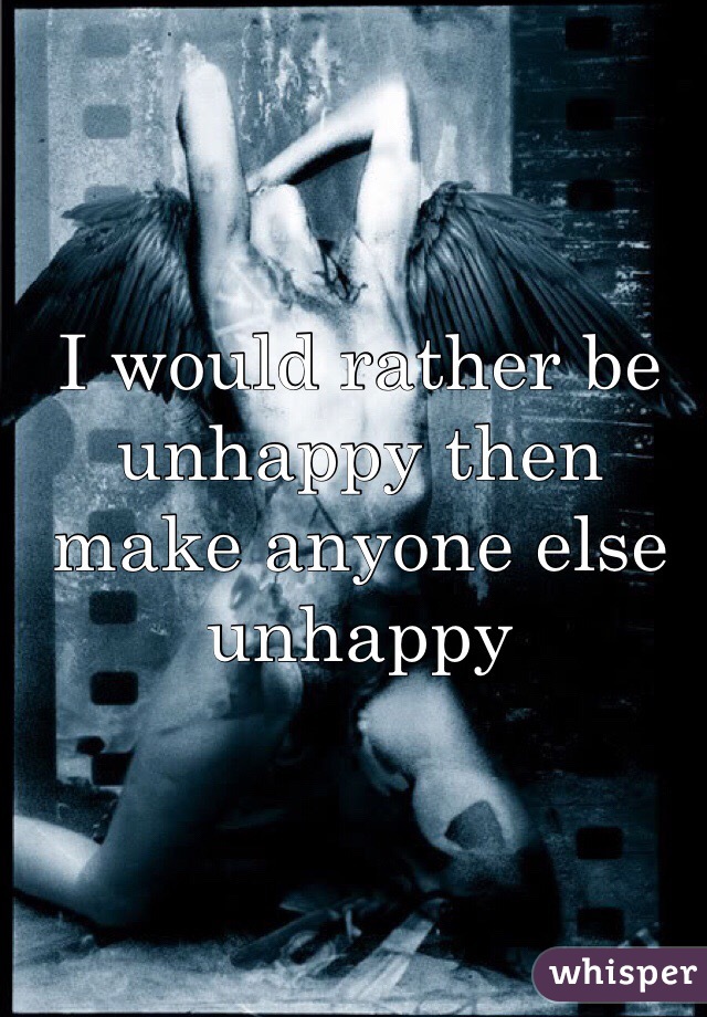 I would rather be unhappy then make anyone else unhappy