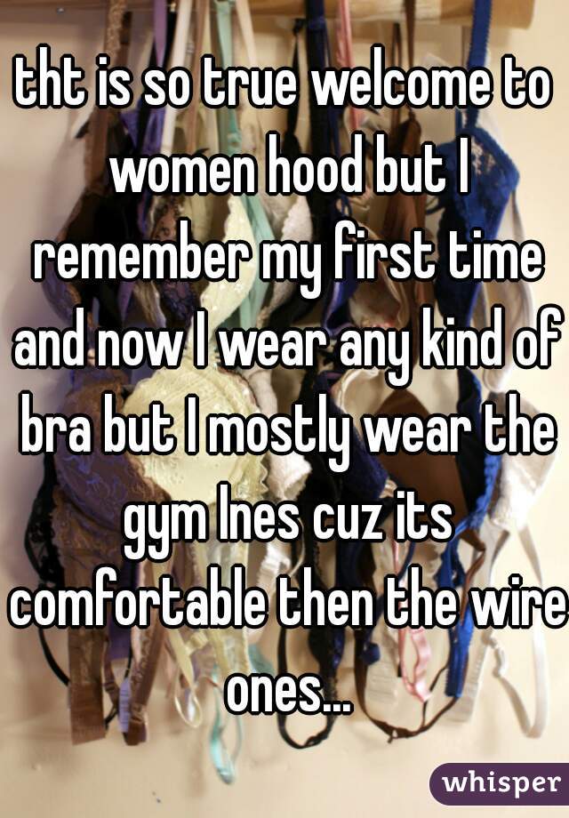 tht is so true welcome to women hood but I remember my first time and now I wear any kind of bra but I mostly wear the gym Ines cuz its comfortable then the wire ones...