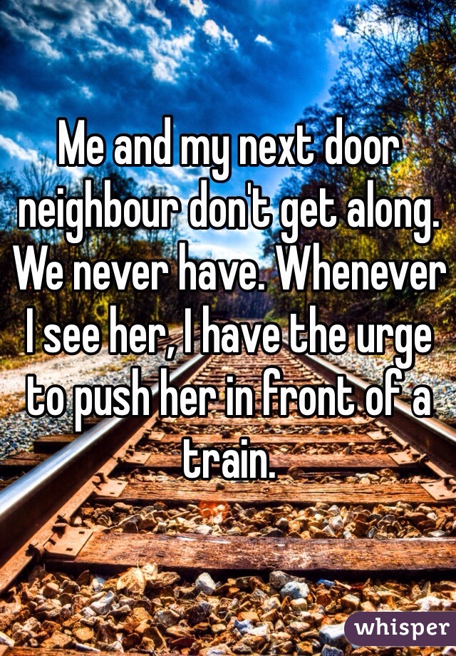 Me and my next door neighbour don't get along. We never have. Whenever I see her, I have the urge to push her in front of a train. 