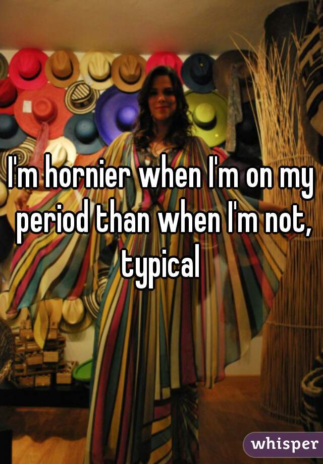 I'm hornier when I'm on my period than when I'm not, typical 