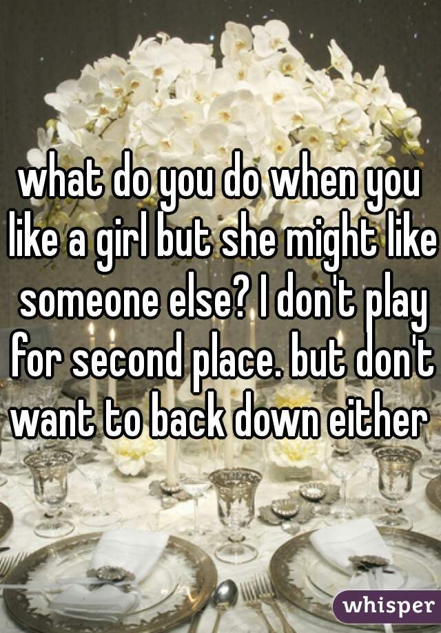 what do you do when you like a girl but she might like someone else? I don't play for second place. but don't want to back down either  