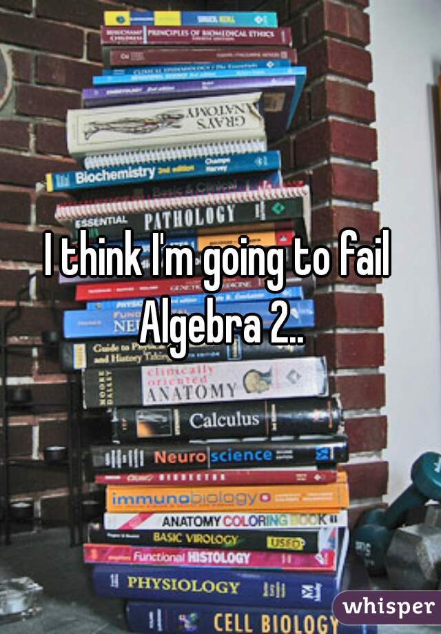 I think I'm going to fail Algebra 2..