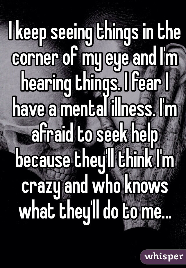 I keep seeing things in the corner of my eye and I'm hearing things. I fear I have a mental illness. I'm afraid to seek help because they'll think I'm crazy and who knows what they'll do to me...