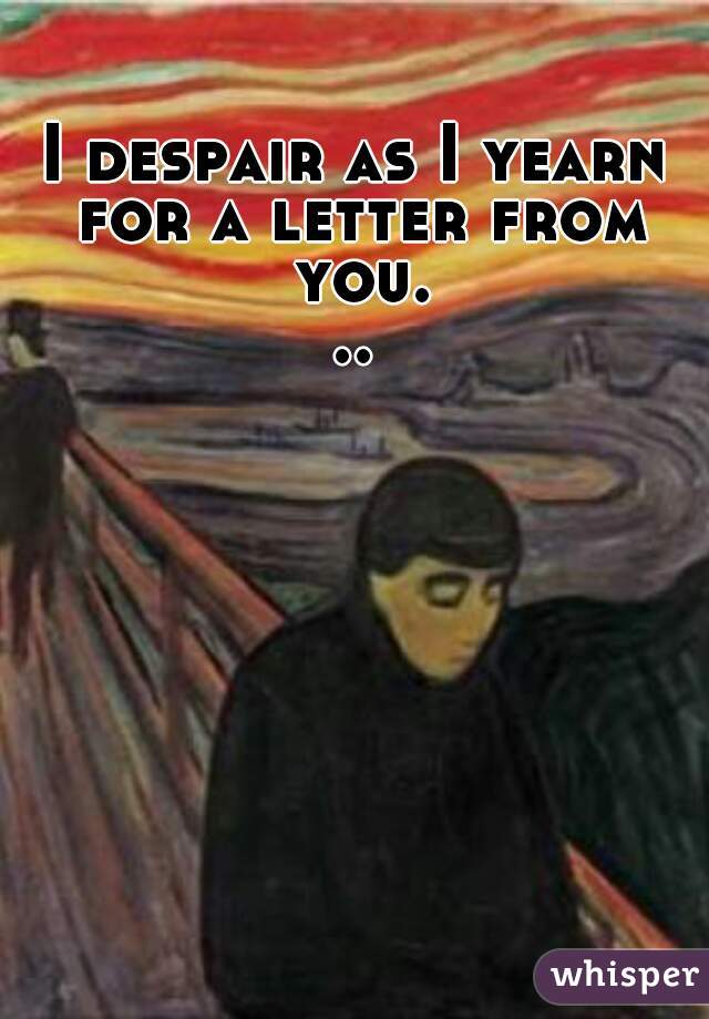 I despair as I yearn for a letter from you...