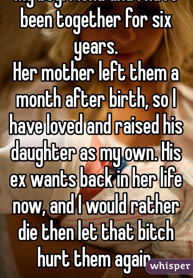 My boyfriend and i have been together for six years. 
Her mother left them a month after birth, so I have loved and raised his daughter as my own. His ex wants back in her life now, and I would rather die then let that bitch hurt them again. 