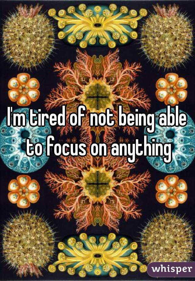 I'm tired of not being able to focus on anything