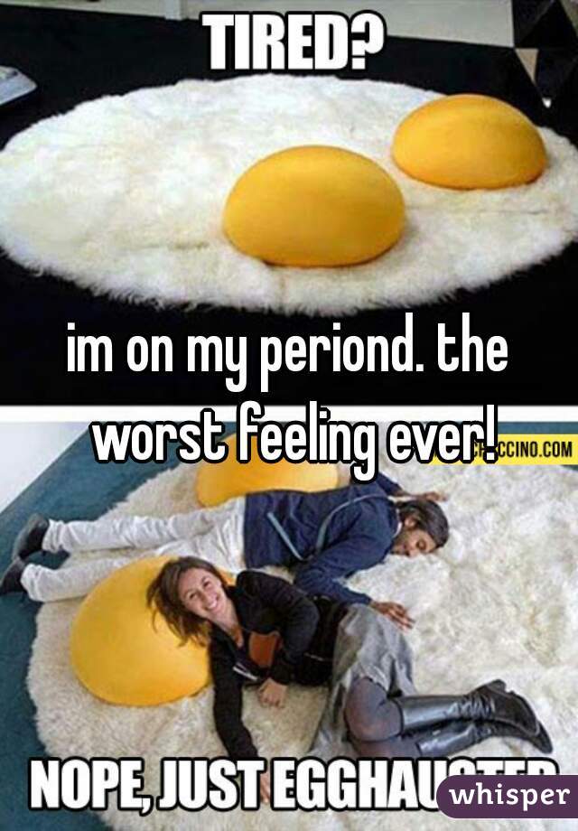 im on my periond. the worst feeling ever!