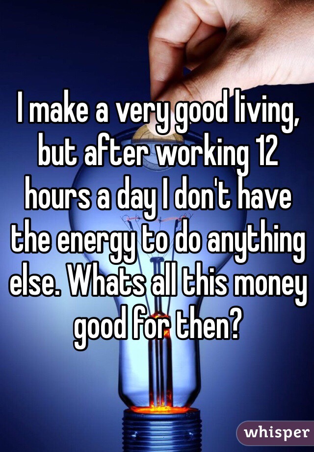 I make a very good living, but after working 12 hours a day I don't have the energy to do anything else. Whats all this money good for then?