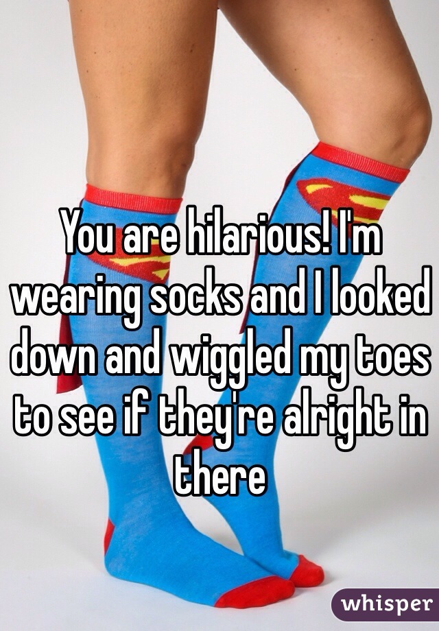 You are hilarious! I'm wearing socks and I looked down and wiggled my toes to see if they're alright in there 