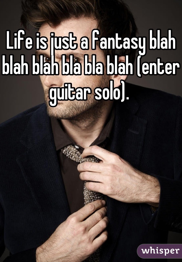 Life is just a fantasy blah blah blah bla bla blah (enter guitar solo). 