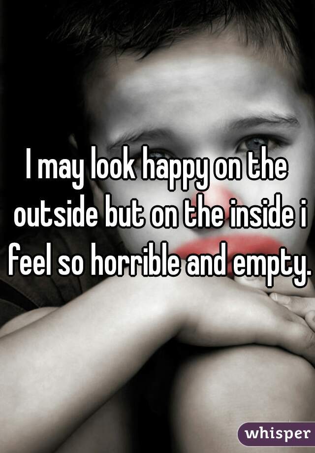 I may look happy on the outside but on the inside i feel so horrible and empty. 