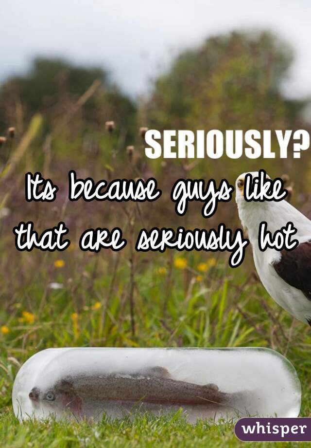 Its because guys like that are seriously hot .