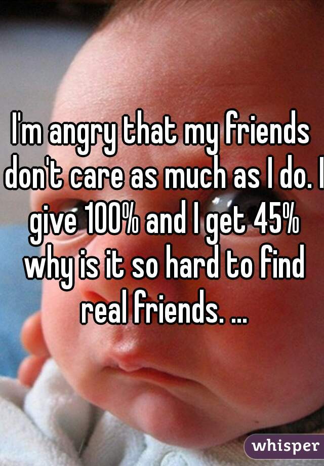 I'm angry that my friends don't care as much as I do. I give 100% and I get 45% why is it so hard to find real friends. ...