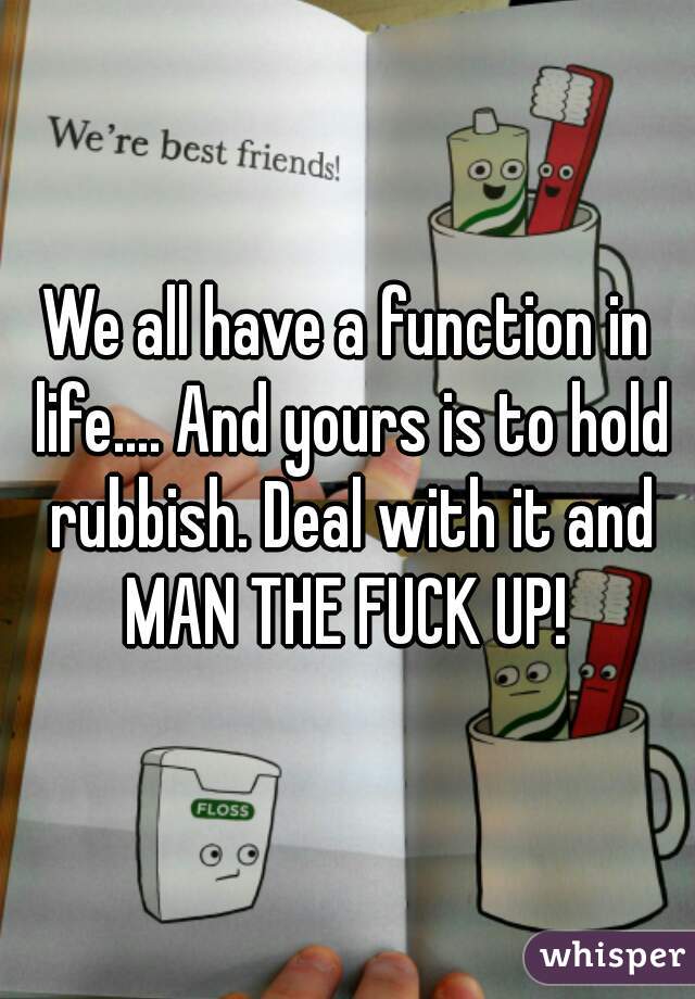 We all have a function in life.... And yours is to hold rubbish. Deal with it and MAN THE FUCK UP! 