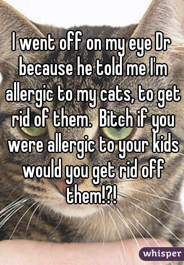 I went off on my eye Dr because he told me I'm allergic to my cats, to get rid of them.  Bitch if you were allergic to your kids would you get rid off them!?! 