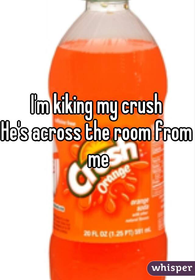 I'm kiking my crush
He's across the room from me