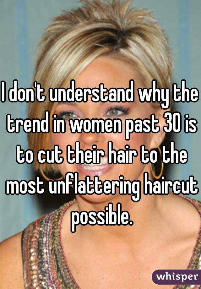 I don't understand why the trend in women past 30 is to cut their hair to the most unflattering haircut possible.