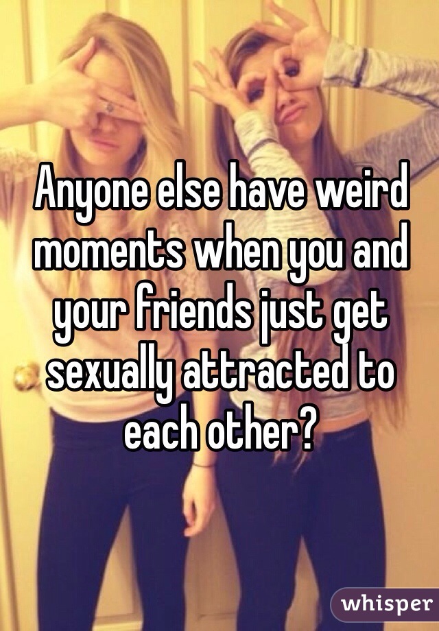 Anyone else have weird moments when you and your friends just get sexually attracted to each other? 