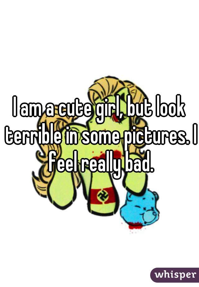 I am a cute girl, but look terrible in some pictures. I feel really bad.