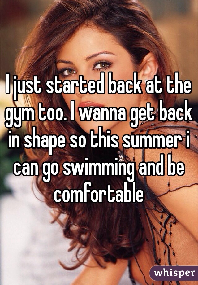 I just started back at the gym too. I wanna get back in shape so this summer i can go swimming and be comfortable