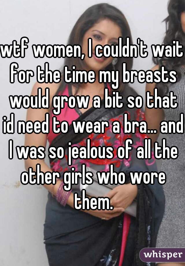 wtf women, I couldn't wait for the time my breasts would grow a bit so that id need to wear a bra... and I was so jealous of all the other girls who wore them.