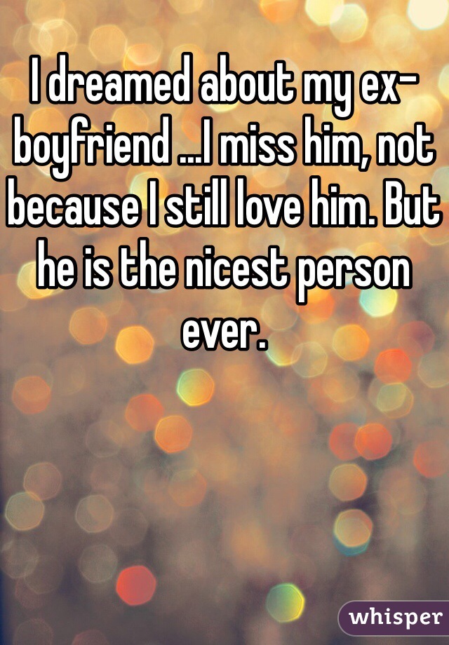 I dreamed about my ex-boyfriend ...I miss him, not because I still love him. But he is the nicest person ever.