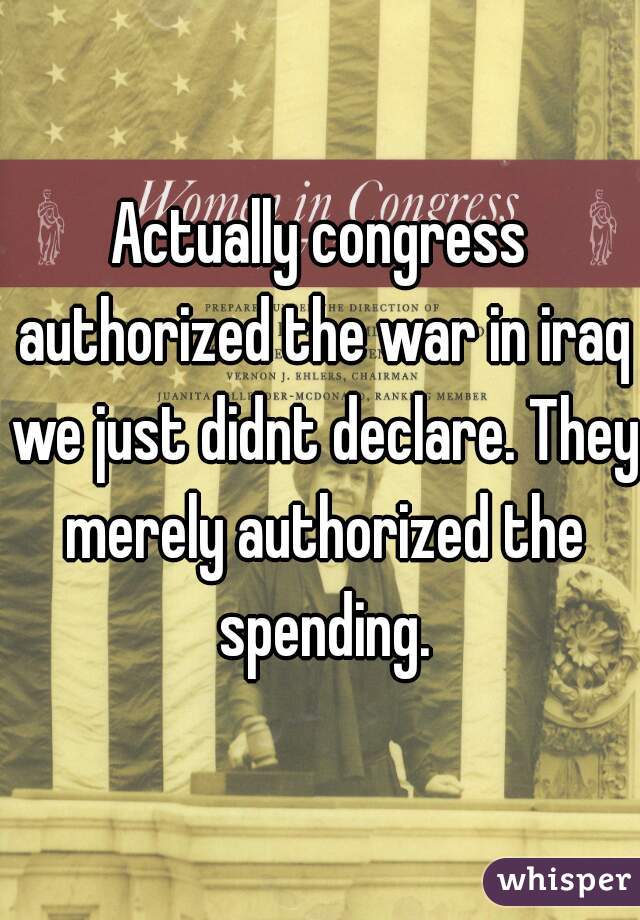 Actually congress authorized the war in iraq we just didnt declare. They merely authorized the spending.