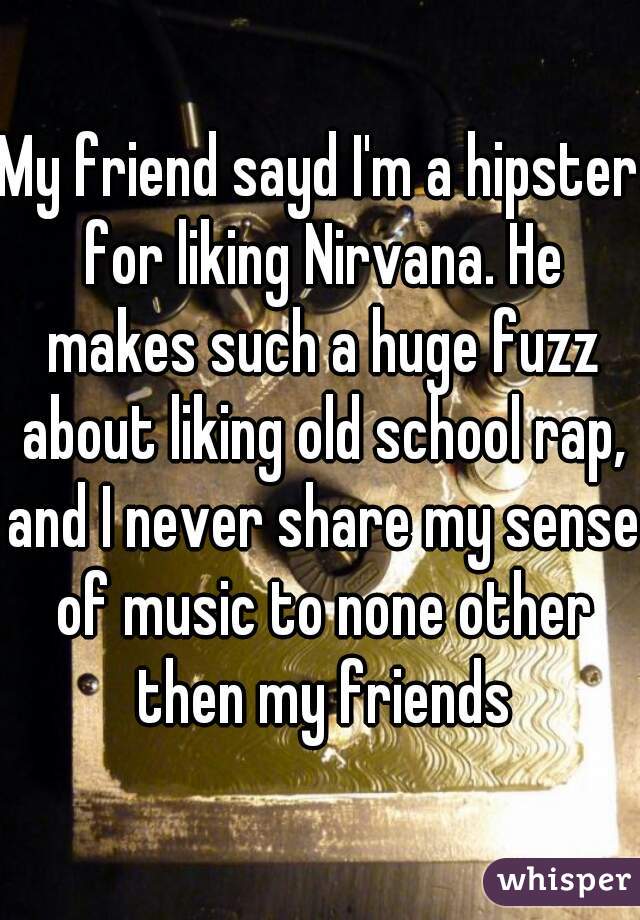My friend sayd I'm a hipster for liking Nirvana. He makes such a huge fuzz about liking old school rap, and I never share my sense of music to none other then my friends