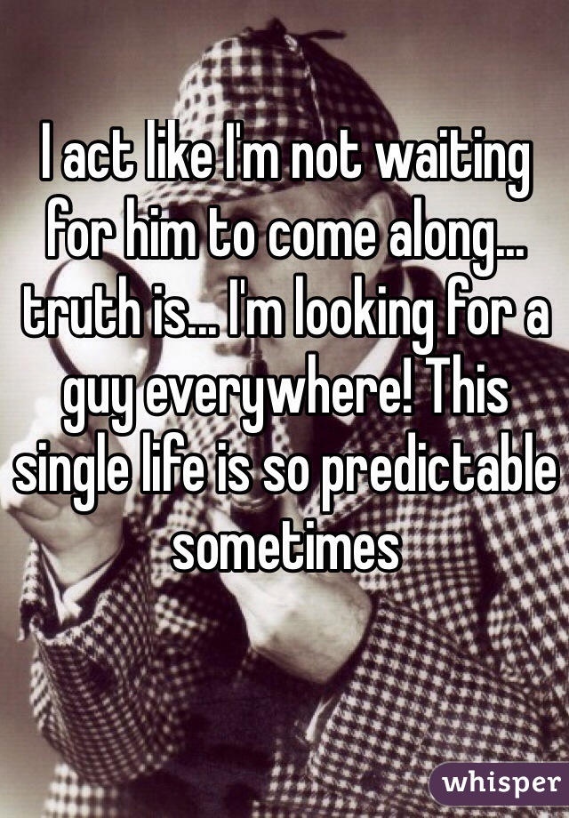 I act like I'm not waiting for him to come along... truth is... I'm looking for a guy everywhere! This single life is so predictable sometimes
