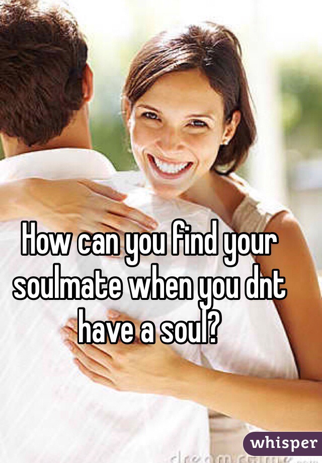 How can you find your soulmate when you dnt have a soul?