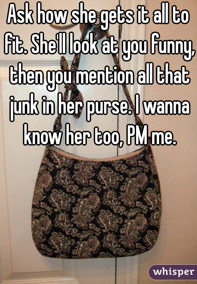Ask how she gets it all to fit. She'll look at you funny, then you mention all that junk in her purse. I wanna know her too, PM me.