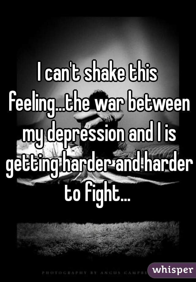 I can't shake this feeling...the war between my depression and I is getting harder and harder to fight... 