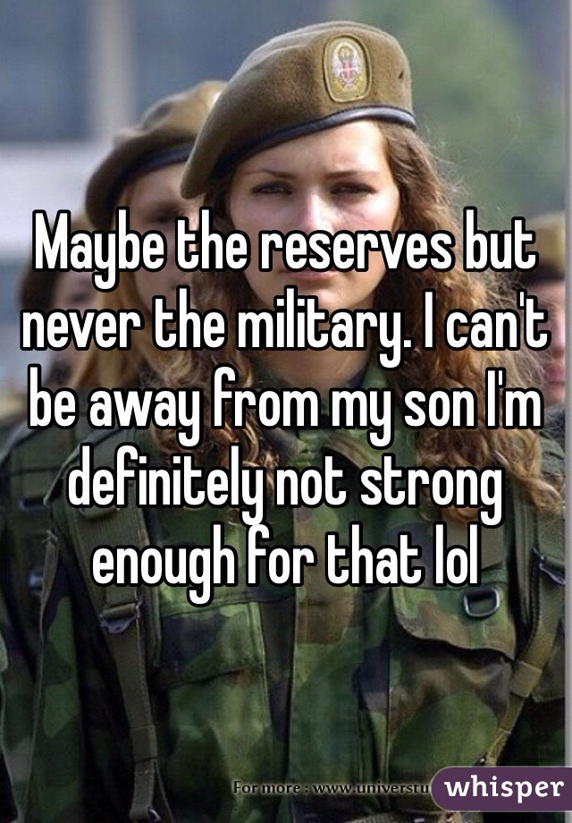 Maybe the reserves but never the military. I can't be away from my son I'm definitely not strong enough for that lol