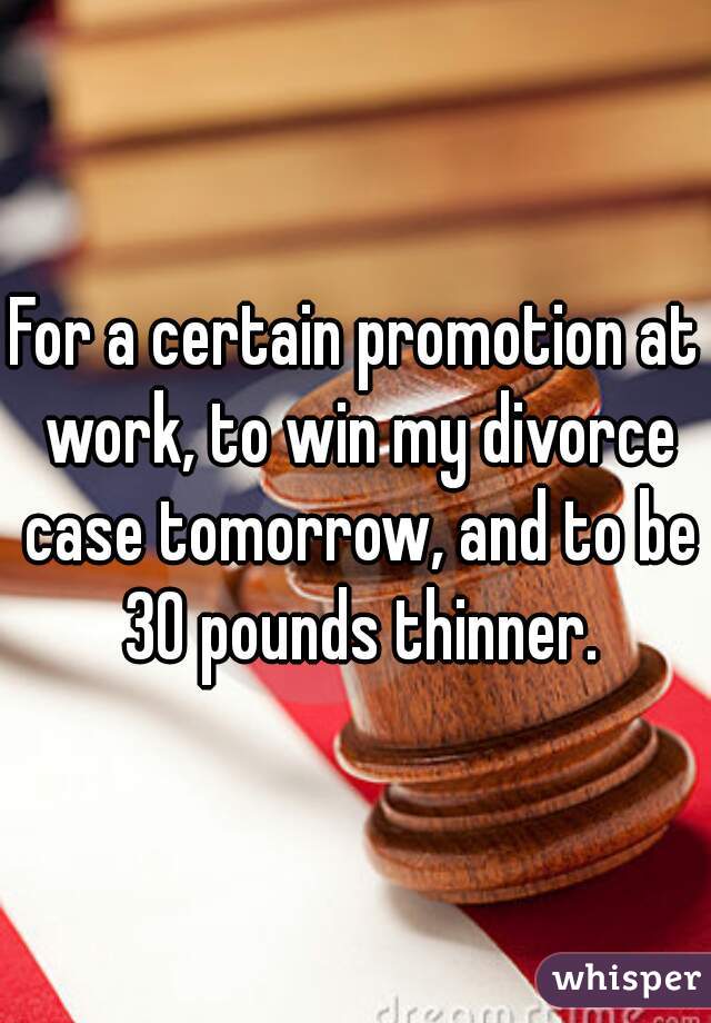 For a certain promotion at work, to win my divorce case tomorrow, and to be 30 pounds thinner.