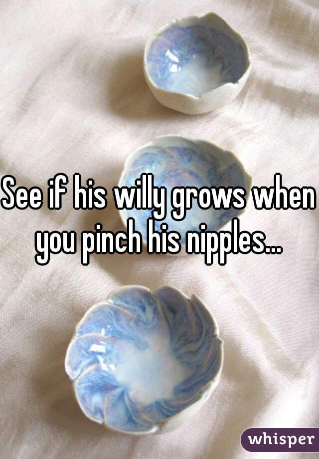 See if his willy grows when you pinch his nipples... 