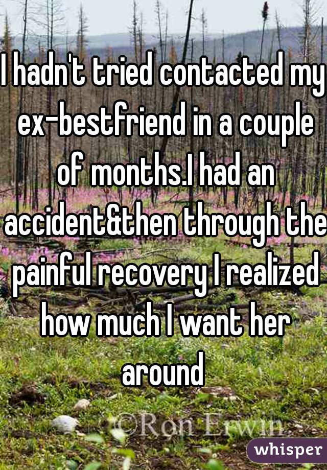 I hadn't tried contacted my ex-bestfriend in a couple of months.I had an accident&then through the painful recovery I realized how much I want her around 