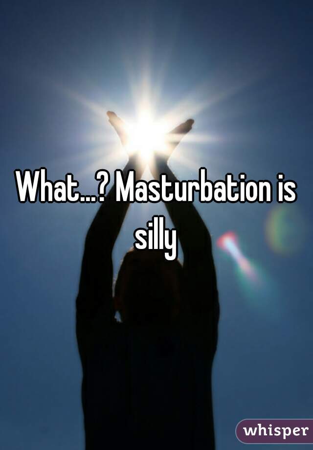 What...? Masturbation is silly 