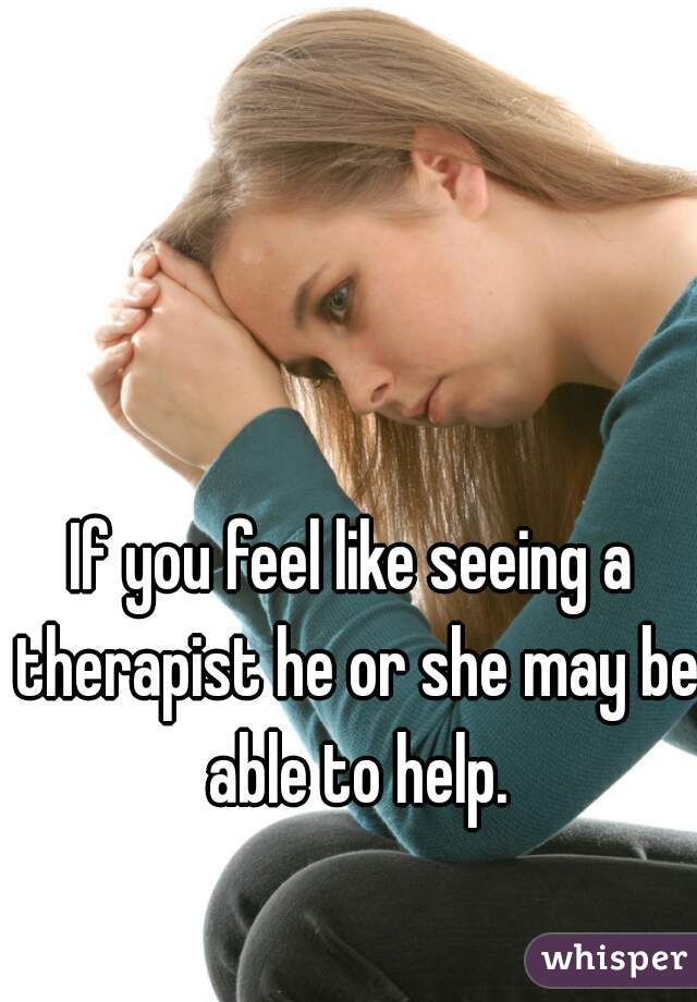If you feel like seeing a therapist he or she may be able to help.