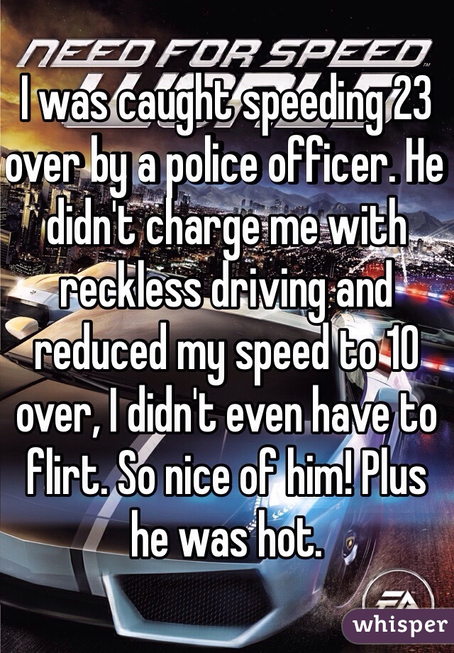 I was caught speeding 23 over by a police officer. He didn't charge me with reckless driving and reduced my speed to 10 over, I didn't even have to flirt. So nice of him! Plus he was hot. 