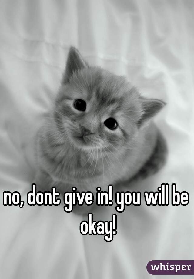 no, dont give in! you will be okay!
