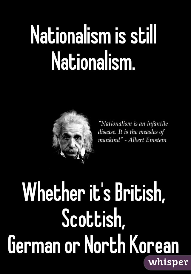 Nationalism is still Nationalism.




Whether it's British, Scottish, 
German or North Korean