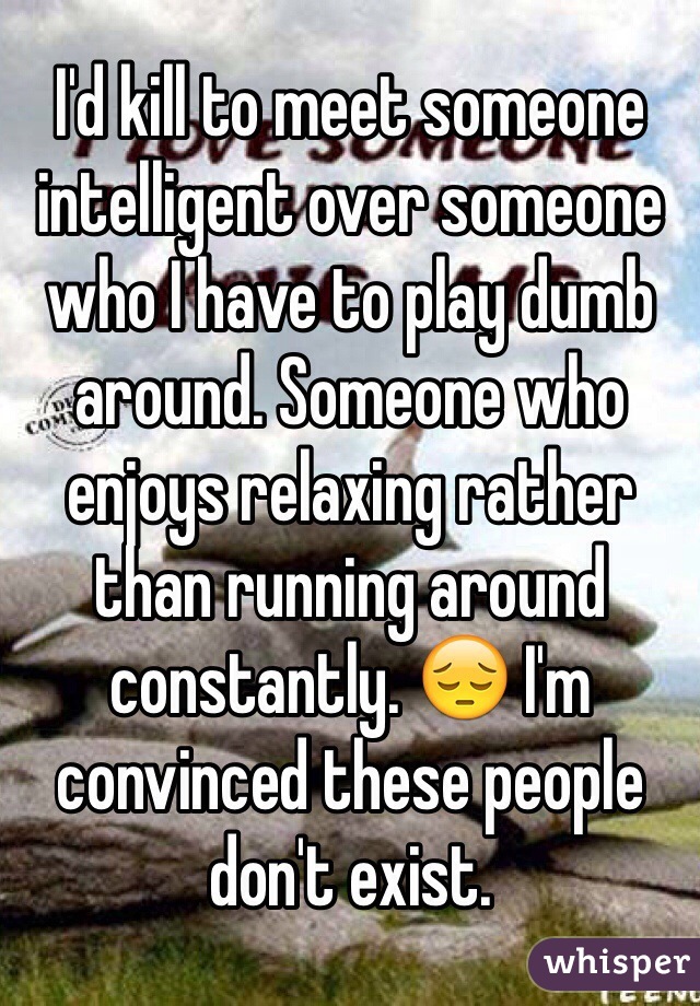 I'd kill to meet someone intelligent over someone who I have to play dumb around. Someone who enjoys relaxing rather than running around constantly. 😔 I'm convinced these people don't exist. 