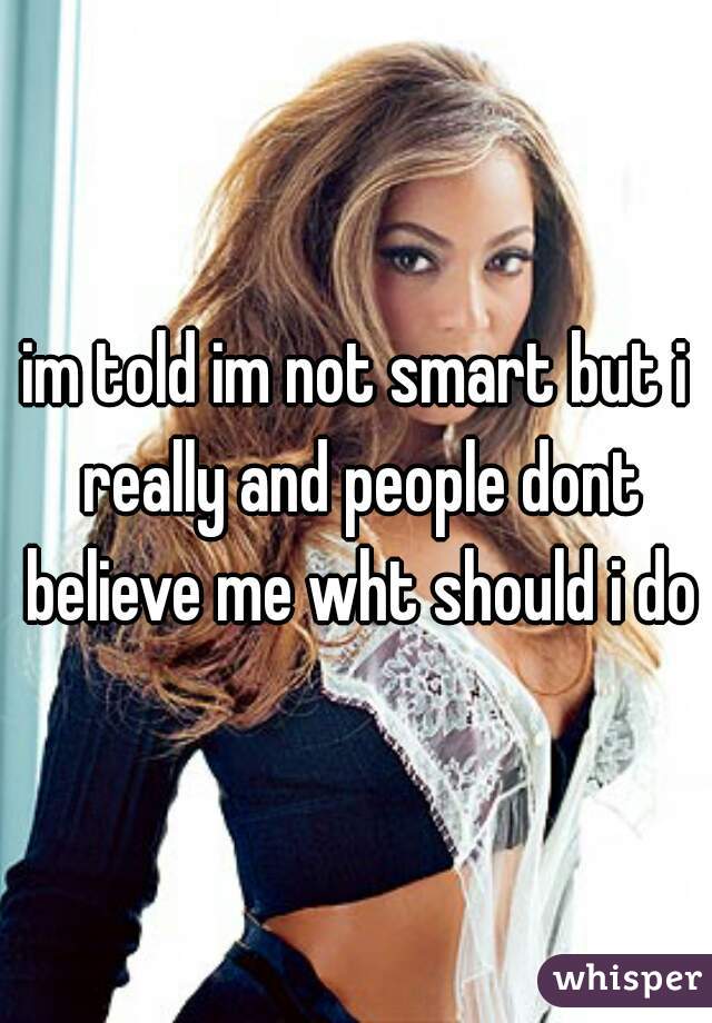 im told im not smart but i really and people dont believe me wht should i do?