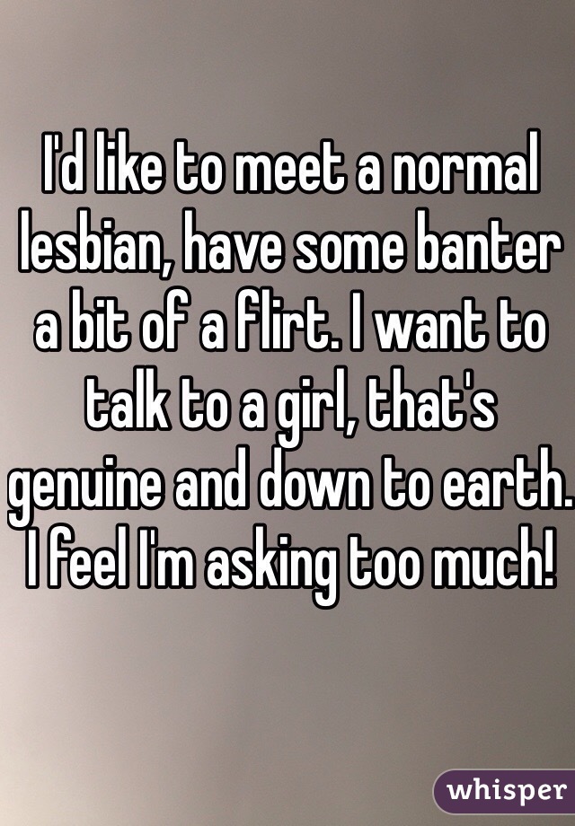 I'd like to meet a normal lesbian, have some banter a bit of a flirt. I want to talk to a girl, that's genuine and down to earth.
I feel I'm asking too much!