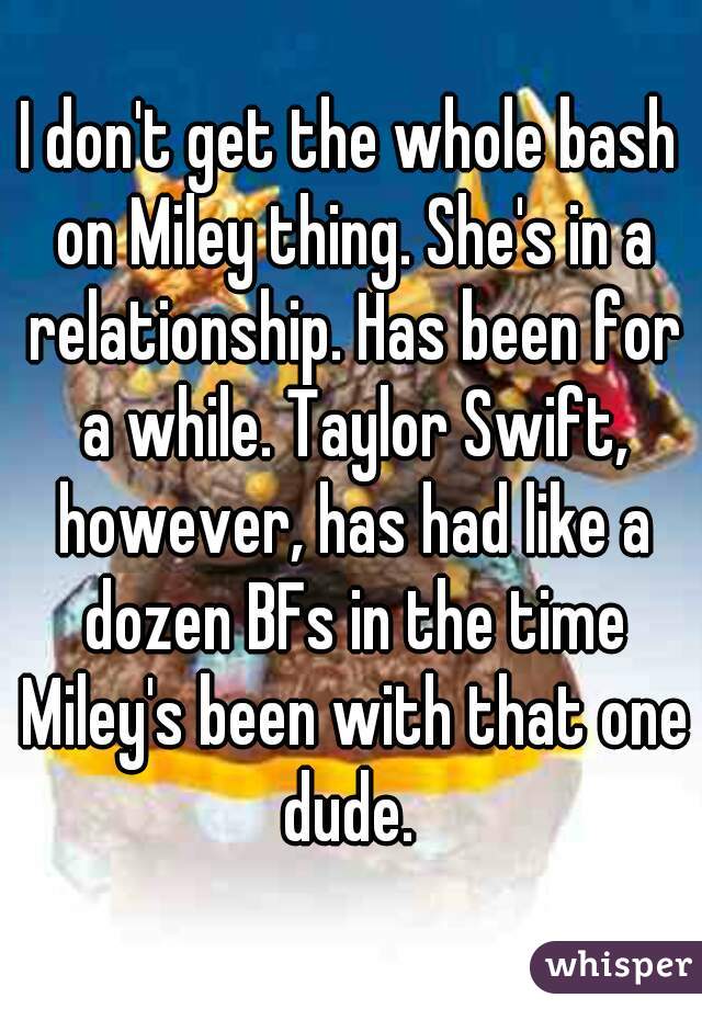 I don't get the whole bash on Miley thing. She's in a relationship. Has been for a while. Taylor Swift, however, has had like a dozen BFs in the time Miley's been with that one dude. 