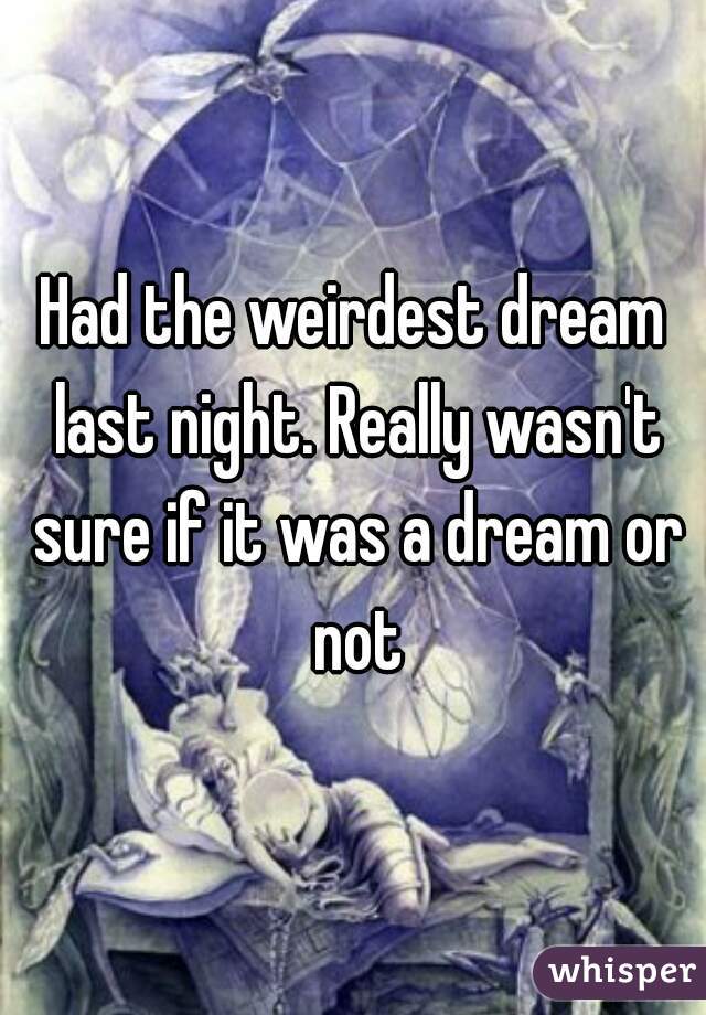 Had the weirdest dream last night. Really wasn't sure if it was a dream or not