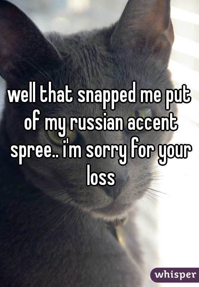 well that snapped me put of my russian accent spree.. i'm sorry for your loss