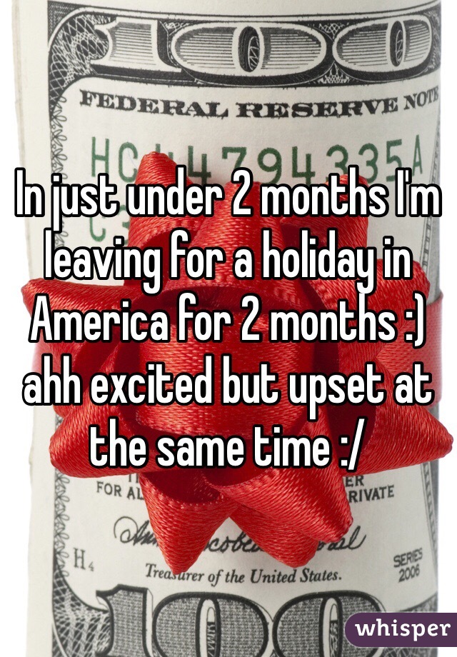 In just under 2 months I'm leaving for a holiday in America for 2 months :) ahh excited but upset at the same time :/
