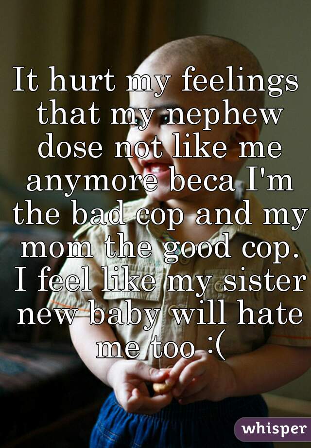 It hurt my feelings that my nephew dose not like me anymore beca I'm the bad cop and my mom the good cop. I feel like my sister new baby will hate me too :(